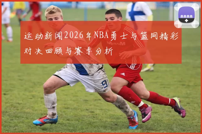 运动新闻2026年NBA勇士与篮网精彩对决回顾与赛季分析