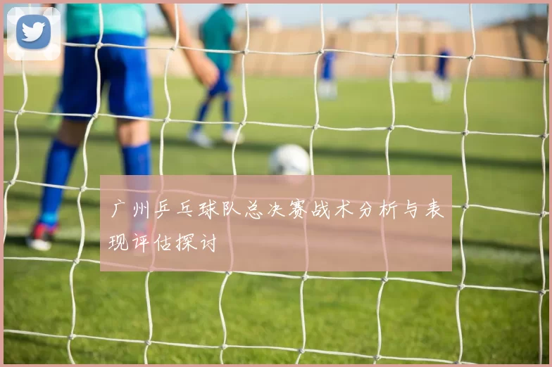 广州乒乓球队总决赛战术分析与表现评估探讨