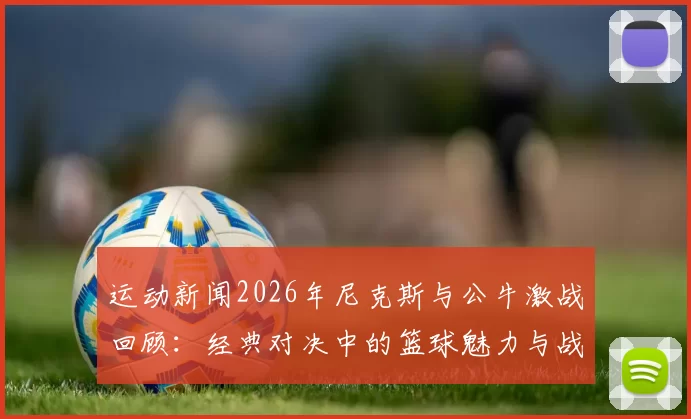 运动新闻2026年尼克斯与公牛激战回顾：经典对决中的篮球魅力与战术较量