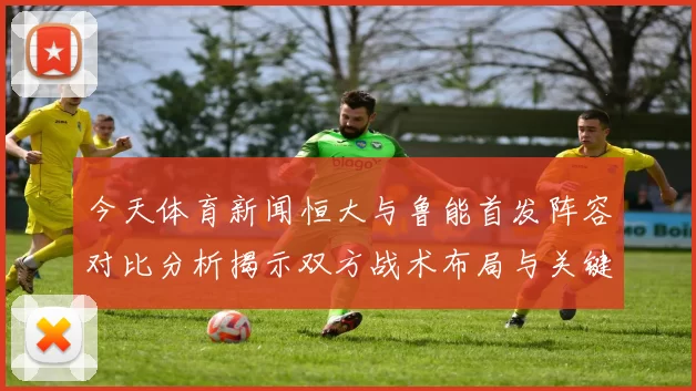 今天体育新闻恒大与鲁能首发阵容对比分析揭示双方战术布局与关键球员表现