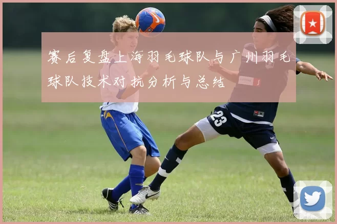 赛后复盘上海羽毛球队与广州羽毛球队技术对抗分析与总结