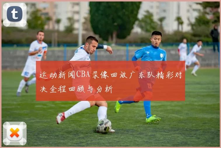运动新闻CBA录像回放广东队精彩对决全程回顾与分析