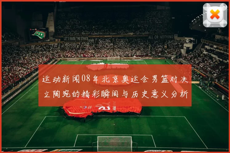 运动新闻08年北京奥运会男篮对决立陶宛的精彩瞬间与历史意义分析